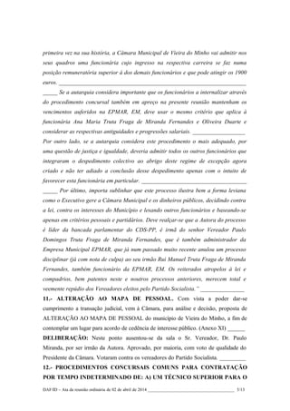 primeira vez na sua história, a Câmara Municipal de Vieira do Minho vai admitir nos
seus quadros uma funcionária cujo ingresso na respectiva carreira se faz numa
posição remuneratória superior à dos demais funcionários e que pode atingir os 1900
euros. ________________________________________________________________
_____ Se a autarquia considera importante que os funcionários a internalizar através
do procedimento concursal também em apreço na presente reunião mantenham os
vencimentos auferidos na EPMAR, EM, deve usar o mesmo critério que aplica à
funcionária Ana Maria Truta Fraga de Miranda Fernandes e Oliveira Duarte e
considerar as respectivas antiguidades e progressões salariais. __________________
Por outro lado, se a autarquia considera este procedimento o mais adequado, por
uma questão de justiça e igualdade, deveria admitir todos os outros funcionários que
integraram o despedimento colectivo ao abrigo deste regime de excepção agora
criado e não ter adiado a conclusão desse despedimento apenas com o intuito de
favorecer esta funcionária em particular. ____________________________________
_____ Por último, importa sublinhar que este processo ilustra bem a forma leviana
como o Executivo gere a Câmara Municipal e os dinheiros públicos, decidindo contra
a lei, contra os interesses do Município e lesando outros funcionários e baseando-se
apenas em critérios pessoais e partidários. Deve realçar-se que a Autora do processo
é líder da bancada parlamentar do CDS-PP, é irmã do senhor Vereador Paulo
Domingos Truta Fraga de Miranda Fernandes, que é também administrador da
Empresa Municipal EPMAR, que já num passado muito recente anulou um processo
disciplinar (já com nota de culpa) ao seu irmão Rui Manuel Truta Fraga de Miranda
Fernandes, também funcionário da EPMAR, EM. Os reiterados atropelos à lei e
compadrios, bem patentes neste e noutros processos anteriores, merecem total e
veemente repúdio dos Vereadores eleitos pelo Partido Socialista.” _______________
11.- ALTERAÇÃO AO MAPA DE PESSOAL. Com vista a poder dar-se
cumprimento a transação judicial, vem à Câmara, para análise e decisão, proposta de
ALTERAÇÃO AO MAPA DE PESSOAL do município de Vieira do Minho, a fim de
contemplar um lugar para acordo de cedência de interesse público. (Anexo XI) ______
DELIBERAÇÃO: Neste ponto ausentou-se da sala o Sr. Vereador, Dr. Paulo
Miranda, por ser irmão da Autora. Aprovado, por maioria, com voto de qualidade do
Presidente da Câmara. Votaram contra os vereadores do Partido Socialista. _________
12.- PROCEDIMENTOS CONCURSAIS COMUNS PARA CONTRATAÇÃO
POR TEMPO INDETERMINADO DE: A) UM TÉCNICO SUPERIOR PARA O
DAF/ID – Ata da reunião ordinária de 02 de abril de 2014 _______________________________________ 5/13
 