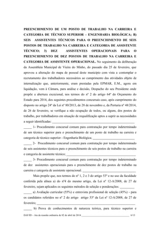 PREENCHIMENTO DE UM POSTO DE TRABALHO NA CARREIRA E
CATEGORIA DE TÉCNICO SUPERIOR – ENGENHARIA BIOLÓGICA; B)
SEIS ASSISTENTES TÉCNICOS PARA O PREENCHIMENTO DE SEIS
POSTOS DE TRABALHO NA CARREIRA E CATEGORIA DE ASSISTENTE
TÉCNICO; 3) DEZ ASSISTENTES OPERACIONAIS PARA O
PREENCHIMENTO DE DEZ POSTOS DE TRABALHO NA CARREIRA E
CATEGORIA DE ASSISTENTE OPERACIONAL. No seguimento da deliberação
da Assembleia Municipal de Vieira do Minho, do passado dia 25 de fevereiro, que
aprovou a alteração do mapa de pessoal deste município com vista a contemplar o
recrutamento dos trabalhadores necessários ao cumprimento das atividades objeto de
internalização que, anteriormente, eram prestadas pela EPMAR, E.M., agora em
liquidação, vem à Câmara, para análise e decisão, Despacho do seu Presidente onde
propõe a abertura excecional, nos termos do nº 2 do artigo 64º do Orçamento do
Estado para 2014, dos seguintes procedimentos concursais caso, após cumprimento do
disposto no artigo 24º da Lei nº 80/2013, de 28 de novembro e, da Portaria nº 48/2014,
de 26 de fevereiro, se verifique a não ocupação de todos, ou alguns, dos postos de
trabalho, por trabalhadores em situação de requalificação aptos a suprir as necessidades
a seguir identificadas: ___________________________________________________
_____ 1- Procedimento concursal comum para contratação por tempo indeterminado
de um técnico superior para o preenchimento de um posto de trabalho na carreira e
categoria de técnico superior - Engenharia Biológica; __________________________
_____ 2- Procedimento concursal comum para contratação por tempo indeterminado
de seis assistentes técnicos para o preenchimento de seis postos de trabalho na carreira
e categoria de assistente técnico; ___________________________________________
_____ 3- Procedimento concursal comum para contratação por tempo indeterminado
de dez assistentes operacionais para o preenchimento de dez postos de trabalho na
carreira e categoria de assistente operacional. _________________________________
Mais propõe que, nos termos do nº 1, 2 e 3 do artigo 53º e no uso da faculdade
conferida pela alínea a) do nº4 do mesmo artigo, da Lei nº 12-A/2008, de 27 de
fevereiro, sejam aplicados os seguintes métodos de seleção e ponderações: _________
_____ a) Avaliação curricular (55%) e entrevista profissional de seleção (45%) - para
os candidatos referidos no nº 2 do artigo artigo 53º da Lei nº 12-A/2008, de 27 de
fevereiro; _____________________________________________________________
_____ b) Prova de conhecimentos de natureza teórica, para técnico superior e
DAF/ID – Ata da reunião ordinária de 02 de abril de 2014 _______________________________________ 6/13
 