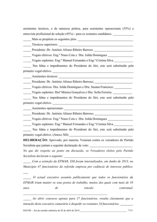 assistentes técnicos, e de natureza prática, para assistentes operacionais (55%) e
entrevista profissional de seleção (45%) - para os restantes candidatos. _____________
_____ Mais se propõem os seguintes júris: ___________________________________
_____ Técnicos superiores: _______________________________________________
_____ Presidente: Dr. António Afonso Ribeiro Barroso _________________________
_____ Vogais efetivos: Eng.º Nuno Cota e Dra. Isilda Domingues ________________
_____ Vogais suplentes: Eng.º Manuel Fernandes e Eng.ª Cristina Silva ____________
_____ Nas faltas e impedimentos do Presidente do Júri, este será substituído pelo
primeiro vogal efetivo. ___________________________________________________
_____ Assistentes técnicos: _______________________________________________
_____ Presidente: Dr. António Afonso Ribeiro Barroso; ________________________
_____ Vogais efetivos: Dra. Isilda Domingues e Dra. Susana Francisco; ___________
_____ Vogais suplentes: Draª Mónica Gonçalves e Dra. Sofia Ferreira. ____________
_____ Nas faltas e impedimentos do Presidente do Júri, este será substituído pelo
primeiro vogal efetivo. ___________________________________________________
_____ Assistentes operacionais: ___________________________________________
_____ Presidente: Dr. António Afonso Ribeiro Barroso; ________________________
_____ Vogais efetivos: Eng.º Nuno Cota e Dra. Isilda Domingues ________________
_____ Vogais suplentes: Eng.º Manuel Fernandes e Eng.ª Cristina Silva ____________
_____ Nas faltas e impedimentos do Presidente do Júri, este será substituído pelo
primeiro vogal efetivo. (Anexo XII) ________________________________________
DELIBERAÇÃO: Aprovado, por maioria. Votaram contra os vereadores do Partido
Socialista que juntam a seguinte declaração de voto: ___________________________
No que diz respeito ao ponto em discussão, os Vereadores eleitos pelo Partido
Socialista declaram o seguinte: ___________________________________________
_____ Com a extinção da EPMAR, EM foram internalizados, em Junho de 2013, no
Município 47 funcionários da referida empresa por cedência de interesse público.
___
_____ O actual executivo assumiu publicamente que todos os funcionários da
EPMAR iriam manter os seus postos de trabalho, muitos dos quais com mais de 10
anos de vinculo contratual.
_____________________________________________________
_____ Ao abrir concurso apenas para 17 funcionários, resulta claramente que a
intenção deste executivo camarário é despedir os restantes 24 funcionários. ________
DAF/ID – Ata da reunião ordinária de 02 de abril de 2014 _______________________________________ 7/13
 
