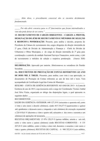 _____ Além disso, o procedimento concursal não se encontra devidamente
fundamentado.
_________________________________________________________
_____ Por não abrir concurso para os 47 funcionários que foram internalizados o
voto não pode deixar de ser contra.” _______________________________________
13- RECRUTAMENTO DE CARGOS DIRIGENTES – CARGOS A PROVER,
DESIGNAÇÃO DO JÚRI DE RECRUTAMENTO E MÉTODOS DE SELEÇÃO
E RESPETIVA PONDERAÇÃO. Presente, para análise e decisão, proposta do
Presidente da Câmara de recrutamento dos cargos dirigentes de direção intermédia de
2º grau, Chefe de Divisão de Administração e Finanças e Chefe de Divisão de
Urbanismo e Obras Municipais, e do cargo de direção intermédia de 3º grau para
coordenação e controlo da unidade funcional Serviços Financeiros, assim como, o júri
de recrutamento e métodos de seleção e respetiva ponderação. (Anexo XIII)
________
DELIBERAÇÃO: Aprovado por maioria. Abstiveram-se os vereadores do Partido
Socialista. ____________________________________________________________
14.- DOCUMENTOS DE PRESTAÇÃO DE CONTAS REFERENTES AO ANO
DE DOIS MIL E TREZE. Presentes, para análise, com vista à sua aprovação, os
documentos de Prestação de Contas referentes ao ano de dois mil e treze. Vem
acompanhado de Certificação Legal das Contas do Município. ___________________
RESUMO – CONTA DE GERÊNCIA REFERENTE AO ANO DE 2013– A Conta de
Gerência do ano de 2013, cuja tesouraria está a cargo do Coordenador Técnico Aníbal
José Silva Vieira, organizada ao abrigo das disposições legais, a qual apresenta os
seguintes dados: ________________________________________________________
RECEBIMENTOS: _____________________________________________________
SALDO DA GERÊNCIA ANTERIOR: 640 127,18 € (seiscentos e quarenta mil, cento
e vinte e sete euros e dezoito cêntimos), sendo 415 516,57 € (quatrocentos e quinze
mil, quinhentos e dezasseis euros e cinquenta e sete cêntimos) de execução orçamental
e 224 610,61 € (duzentos e vinte e quatro mil, seiscentos e dez euros e sessenta e um
cêntimos) de operações de tesouraria._______________________________________
RECEITAS ORÇAMENTAIS: 15 076 120,15 € (quinze milhões, setenta e seis mil,
cento e vinte euros e quinze cêntimos) sendo RECEITAS CORRENTES – 8 135
267,24 € (oito milhões, cento e trinta e cinco mil, duzentos e sessenta e sete euros e
vinte e quatro cêntimos); RECEITAS DE CAPITAL – 6 940 352,91 € (seis milhões,
DAF/ID – Ata da reunião ordinária de 02 de abril de 2014 _______________________________________ 8/13
 