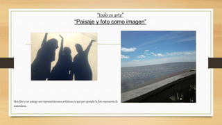 “todo es arte”
“Paisaje y foto como imagen”
Una foto y un paisaje son representaciones artísticas ya que por ejemplo la foto representa la
naturaleza.
 