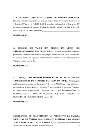 2.- REGULAMENTO MUNICIPAL DA BOLSA DE MANUAIS ESCOLARES.
Presente, para análise e decisão nos termos e para os efeitos previstos na alínea k) do nº
1 do artigo 33º da Lei nº 75/2013, de 12 de setembro, e alínea g) do nº 1 do artigo 25º
do mesmo diploma legal, proposta de REGULAMENTO MUNICIPAL DA BOLSA DE
MANUAIS ESCOLARES. (Anexo I) ________________________________________
DELIBERAÇÃO:

3.-

REDUÇÃO

DO

VALOR

DAS

RENDAS

EM

VIGOR

NOS

ARRENDAMENTOS DE HABITAÇÃO SOCIAL. Presente, para análise e decisão,
proposta do Presidente da Câmara de redução para metade, do atual valor, do montante
de todas as rendas em vigor nos arrendamentos de habitação social do município de
Vieira do Minho. (Anexo II) _______________________________________________
DELIBERAÇÃO:

4.- ALTERAÇÃO DO PERÍODO NORMAL DIÁRIO DE TRABALHO DOS
TRABALHADORES DO MUNICÍPIO DE VIEIRA DO MINHO. Presente, para
ratificação, nos termos do nº3 do artigo 35º da Lei nº 75/2013, de 12 de setembro, e
para os efeitos da alínea k) do nº 1 do artigo 33º da mesma Lei, despacho do Presidente
da Câmara datado do passado dia 31 de outubro, de ALTERAÇÃO PROVISÓRIA DO
PERÍODO NORMAL DIÁRIO DE TRABALHO DOS TRABALHADORES DO
MUNICÍPIO DE VIEIRA DO MINHO. (Anexo III) ____________________________
DELIBERAÇÃO:

5.-DELEGAÇÃO DE COMPETÊNCIAS NO PRESIDENTE DA CÂMARA
MUNICIPAL NO ÂMBITO DOS CONTRATOS PÚBLICOS E DO REGIME
JURÍDICO DA URBANIZAÇÃO E EDIFICAÇÃO. Propõe-se, em conformidade
DDSLEAF/ID – Ata da reunião ordinária de 06 de novembro de 2013 __________________________________ 2/6

 