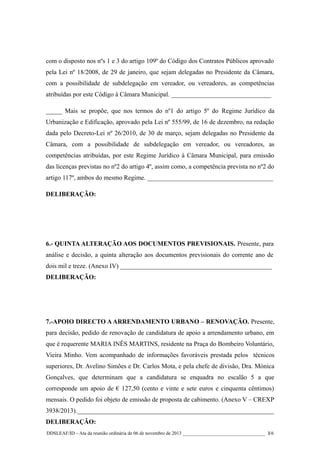 com o disposto nos nºs 1 e 3 do artigo 109º do Código dos Contratos Públicos aprovado
pela Lei nº 18/2008, de 29 de janeiro, que sejam delegadas no Presidente da Câmara,
com a possibilidade de subdelegação em vereador, ou vereadores, as competências
atribuídas por este Código à Câmara Municipal. _______________________________
_____ Mais se propõe, que nos termos do nº1 do artigo 5º do Regime Jurídico da
Urbanização e Edificação, aprovado pela Lei nº 555/99, de 16 de dezembro, na redação
dada pelo Decreto-Lei nº 26/2010, de 30 de março, sejam delegadas no Presidente da
Câmara, com a possibilidade de subdelegação em vereador, ou vereadores, as
competências atribuídas, por este Regime Jurídico à Câmara Municipal, para emissão
das licenças previstas no nº2 do artigo 4º, assim como, a competência prevista no nº2 do
artigo 117º, ambos do mesmo Regime. _______________________________________
DELIBERAÇÃO:

6.- QUINTA ALTERAÇÃO AOS DOCUMENTOS PREVISIONAIS. Presente, para
análise e decisão, a quinta alteração aos documentos previsionais do corrente ano de
dois mil e treze. (Anexo IV) _______________________________________________
DELIBERAÇÃO:

7.-APOIO DIRECTO A ARRENDAMENTO URBANO – RENOVAÇÃO. Presente,
para decisão, pedido de renovação de candidatura de apoio a arrendamento urbano, em
que é requerente MARIA INÊS MARTINS, residente na Praça do Bombeiro Voluntário,
Vieira Minho. Vem acompanhado de informações favoráveis prestada pelos técnicos
superiores, Dr. Avelino Simões e Dr. Carlos Mota, e pela chefe de divisão, Dra. Mónica
Gonçalves, que determinam que a candidatura se enquadra no escalão 5 a que
corresponde um apoio de € 127,50 (cento e vinte e sete euros e cinquenta cêntimos)
mensais. O pedido foi objeto de emissão de proposta de cabimento. (Anexo V – CREXP
3938/2013)._____________________________________________________________
DELIBERAÇÃO:
DDSLEAF/ID – Ata da reunião ordinária de 06 de novembro de 2013 __________________________________ 3/6

 