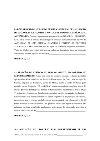 8.- DECLARAÇÃO DE UTILIDADE PÚBLICA MUNICIPAL DE AMPLIAÇÃO
DE UMA OFICINA, CHAPEIRO E PINTURA DE TRATORES AGRÍCOLAS E
AUTOMÓVEIS. Presente, requerimento em nome de AUTO ABREU CRUZINHA,
LDA., onde solicita a emissão de declaração de utilidade pública municipal da obra de
AMPLIAÇÃO DE UMA OFICINA, CHAPEIRO E PINTURA DE TRATORES
AGRÍCOLAS E AUTOMÓVEIS, sita no lugar de Tabuadela, freguesia de Pinheiro,
Vieira do Minho, com vista à instrução de pedido de desafetação junto da Comissão
Nacional de Reserva Agrícola. (Anexo VI) ____________________________________
DELIBERAÇÃO:

9.- REDUÇÃO DO PERÍODO DE FUNCIONAMENTO DO HORÁRIO DE
ESTABELECIMENTO. Tendo em conta as inúmeras queixas e abaixo assinados
apresentadas pelos moradores do Bairro Adelino Amaro da Costa, sito no lugar de
Cabine, freguesia de Cantelães, Vieira do Minho, contra o ruído produzido pelo
estabelecimento designado “TÁ NA HORA”, sito no mesmo lugar, propõe-se que se dê
início a processo de redução do período de funcionamento nos termos do nº2 do artigo
3º, e do artigo 4º, ambos do Regulamento municipal que fixa os períodos de abertura e
funcionamento dos estabelecimentos de venda ao público e de prestação de serviços,
propondo-se que o referido estabelecimento apenas poderá estar aberto até às 24.00
horas de todos os dias da semana. Tal proposta deverá ser objeto de audiência das
entidades previstas no referido regulamento, assim como, do interessado, com vista a
decisão final. (Anexo VII) _________________________________________________
DELIBERAÇÃO:

10.- ANULAÇÃO DE CONCURSO PARA RECRUTAMENTO DE UM
DDSLEAF/ID – Ata da reunião ordinária de 06 de novembro de 2013 __________________________________ 4/6

 