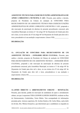 ASSISTENTE TÉCNICO PARA EXERCER FUNÇÕES ADMINISTRATIVAS DE
APOIO À BIBLIOTECA MUNICIPAL E AEC. Presente, para análise e decisão,
proposta

do

Presidente

da

Câmara

de

anulação

de

CONCURSO

PARA

RECRUTAMENTO DE UM ASSISTENTE TÉCNICO PARA EXERCER FUNÇÕES
ADMINISTRATIVAS DE APOIO À BIBLIOTECA MUNICIPAL E AEC, propondo a
não renovação da autorização de abertura do presente procedimento concursal, pela
Assembleia Municipal, no termos nº 3 do artigo 46º do Orçamento do Estado para dois
mil e doze, ou nos termos do nº3 do artigo 66º do Orçamento do Estado para dois mil e
treze, procedendo-se à sua anulação e arquivamento. (Anexo VIII) _________________
DELIBERAÇÃO:

11.- ANULAÇÃO DE CONCURSO PARA RECRUTAMENTO DE UM
ASSISTENTE TÉCNICO – ANIMADOR SÓCIO CULTURAL. Presente, para
análise e decisão, proposta do Presidente da Câmara de anulação de CONCURSO
PARA RECRUTAMENTO DE UM ASSISTENTE TÉCNICO – ANIMADOR SÓCIO
CULTURAL, propondo a não renovação da autorização de abertura do presente
procedimento concursal, pela Assembleia Municipal, no termos nº 3 do artigo 46º do
Orçamento do Estado para dois mil e doze, ou nos termos do nº3 do artigo 66º do
Orçamento do Estado para dois mil e treze, procedendo-se à sua anulação e
arquivamento. (Anexo IX) _________________________________________________
DELIBERAÇÃO:

12.-APOIO DIRECTO A ARRENDAMENTO URBANO – RENOVAÇÃO.
Presente, para decisão, pedido de renovação de candidatura de apoio a arrendamento
urbano, em que é requerente VERA LEONOR ALMEIDA MARTINS, residente na Rua
do Entroncamento, Cerdeirinhas, Vieira Minho. Vem acompanhado de informações
prestadas pelos técnicos superiores, Dr. Avelino Simões e Dr. Carlos Mota, e pela chefe
de divisão, Dra. Mónica Gonçalves, que determinam que a candidatura se enquadra no
DDSLEAF/ID – Ata da reunião ordinária de 06 de novembro de 2013 __________________________________ 5/6

 