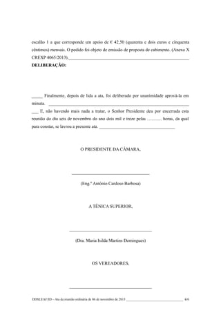 escalão 1 a que corresponde um apoio de € 42,50 (quarenta e dois euros e cinquenta
cêntimos) mensais. O pedido foi objeto de emissão de proposta de cabimento. (Anexo X
CREXP 4065/2013).______________________________________________________
DELIBERAÇÃO:

_____ Finalmente, depois de lida a ata, foi deliberado por unanimidade aprová-la em
minuta. _______________________________________________________________
___ E, não havendo mais nada a tratar, o Senhor Presidente deu por encerrada esta
reunião do dia seis de novembro do ano dois mil e treze pelas …......... horas, da qual
para constar, se lavrou a presente ata. __________________________________

O PRESIDENTE DA CÂMARA,

___________________________________
(Eng.º António Cardoso Barbosa)

A TÉNICA SUPERIOR,

_____________________________________
(Dra. Maria Isilda Martins Domingues)

OS VEREADORES,

_____________________________________
DDSLEAF/ID – Ata da reunião ordinária de 06 de novembro de 2013 __________________________________ 6/6

 