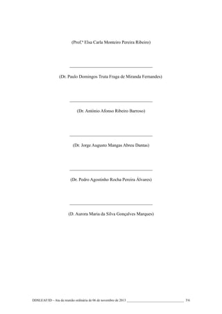 (Prof.ª Elsa Carla Monteiro Pereira Ribeiro)

_____________________________________
(Dr. Paulo Domingos Truta Fraga de Miranda Fernandes)

_____________________________________
(Dr. António Afonso Ribeiro Barroso)

_____________________________________
(Dr. Jorge Augusto Mangas Abreu Dantas)

_____________________________________
(Dr. Pedro Agostinho Rocha Pereira Álvares)

_____________________________________
(D. Aurora Maria da Silva Gonçalves Marques)

DDSLEAF/ID – Ata da reunião ordinária de 06 de novembro de 2013 __________________________________ 7/6

 