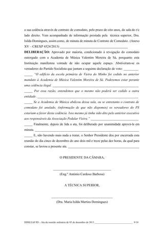 a sua cedência através de contrato de comodato, pelo prazo de oito anos, da sala do r/c
lado direito. Vem acompanhado de informação prestada pela técnica superior, Dra.
Isilda Domingues, assim como, de minuta de minuta de Contrato de Comodato. (Anexo
XV – CREXP 4524/2013) _________________________________________
DELIBERAÇÃO: Aprovado por maioria, condicionado à revogação do comodato
outorgado com a Academia de Música Valentim Moreira de Sá, porquanto esta
Instituição manifestou vontade de não ocupar aquele espaço. Abstiveram-se os
vereadores do Partido Socialista que juntam a seguinte declaração de voto: _________
_____ “O edifício da escola primária de Vieira do Minho foi cedido no anterior
mandato à Academia de Música Valentim Moreira de Sá. Poderemos estar perante
uma cedência ilegal. ____________________________________________________
_____ Por essa razão, entendemos que o mesmo não poderá ser cedido a outra
entidade. _____________________________________________________________
_____ Se a Academia de Música abdicou dessa sala, ou se entretanto o contrato de
comodato foi anulado, (informação de que não dispomos) os vereadores do PS
estariam a favor desta cedência. Isso mesmo já tinha sido dito pelo anterior executivo
aos responsáveis da Associação Pedalar Vieira.” _____________________________
_____ Finalmente, depois de lida a ata, foi deliberado por unanimidade aprová-la em
minuta. _______________________________________________________________
_____ E, não havendo mais nada a tratar, o Senhor Presidente deu por encerrada esta
reunião do dia cinco de dezembro do ano dois mil e treze pelas dez horas, da qual para
constar, se lavrou a presente ata. ___________________________________________
O PRESIDENTE DA CÂMARA,
___________________________________
(Eng.º António Cardoso Barbosa)
A TÉCNICA SUPERIOR,
_____________________________________
(Dra. Maria Isilda Martins Domingues)

DDSLEAF/ID – Ata da reunião ordinária de 05 de dezembro de 2013 ______________________________ 9/10

 