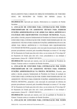 REGULAMENTO PARA CARGOS DE DIREÇÃO INTERMÉDIA DE TERCEIRO
GRAU,

DO

MUNICÍPIO

DE

VIEIRA

DO

MINHO.

(Anexo

II)

__________________
DELIBERAÇÃO: Aprovado por maioria. Abstiveram-se os vereadores do Partido
Socialista. ____________________________________________________________
3.- ANULAÇÃO DE CONCURSO PARA CONTRATAÇÃO POR TEMPO
INDETERMINADO DE UM ASSISTENTE TÉCNICO PARA EXERCER
FUNÇÕES ADMINISTRATIVAS E DE APOIO NAS ÁREAS ARTÍSTICAS E
CULTURAIS DOS EQUIPAMENTOS CULTURAIS MUNICIPAIS. Presente,
para análise e decisão, proposta fundamentada do Presidente da Câmara de anulação de
CONCURSO PARA CONTRATAÇÃO POR TEMPO INDETERMINADO DE UM
ASSISTENTE TÉCNICO PARA EXERCER FUNÇÕES ADMINISTRATIVAS E DE
APOIO NAS ÁREAS ARTÍSTICAS E CULTURAIS DOS EQUIPAMENTOS
CULTURAIS MUNICIPAIS, propondo a não renovação da autorização de abertura do
presente procedimento concursal, pela Assembleia Municipal, no termos nº 3 do artigo
46º do Orçamento do Estado para dois mil e doze, ou nos termos do nº3 do artigo 66º
do Orçamento do Estado para dois mil e treze, procedendo-se à sua anulação e
arquivamento. (Anexo III – CREXP 5287/2013) ______________________________
DELIBERAÇÃO: Aprovado por maioria, com voto de qualidade do Presidente da
Câmara. Votaram contra os vereadores do Partido Socialista. ____________________
4.- ANULAÇÃO DE CONCURSO PARA CONTRATAÇÃO POR TEMPO
INDETERMINADO DE UM ASSISTENTE TÉCNICO PARA EXERCER
FUNÇÕES ADMINISTRATIVAS NA POLÍCIA MUNICIPAL. Presente, para
análise e decisão, proposta fundamentada do Presidente da Câmara de anulação de
CONCURSO PARA CONTRATAÇÃO POR TEMPO INDETERMINADO DE UM
ASSISTENTE TÉCNICO PARA EXERCER FUNÇÕES ADMINISTRATIVAS NA
POLÍCIA MUNICIPAL, propondo a não renovação da autorização de abertura do
presente procedimento concursal, pela Assembleia Municipal, no termos nº 3 do artigo
46º do Orçamento do Estado para dois mil e doze, ou nos termos do nº3 do artigo 66º
do Orçamento do Estado para dois mil e treze, procedendo-se à sua anulação e
arquivamento. (Anexo IV – CREXP 5288/2013) ______________________________
DELIBERAÇÃO: Aprovado por maioria, com voto de qualidade do Presidente da
Câmara. Votaram contra os vereadores do Partido Socialista. ____________________
5.- ANULAÇÃO DE CONCURSO PARA CONTRATAÇÃO POR TEMPO
DDSLEAF/ID – Ata da reunião ordinária de 05 de dezembro de 2013 ______________________________ 2/10

 