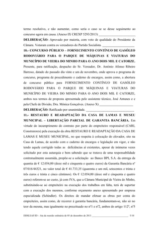 termo resolutivo, e não aumentar, como seria o caso se se desse seguimento ao
concurso agora em causa. (Anexo IX CREXP 5293/2013) _______________________
DELIBERAÇÃO: Aprovado por maioria, com voto de qualidade do Presidente da
Câmara. Votaram contra os vereadores do Partido Socialista. ____________________
10.- CONCURSO PÚBLICO – FORNECIMENTO CONTÍNUO DE GASÓLEO
RODOVIÁRIO PARA O PARQUE DE MÁQUINAS E VIATURAS DO
MUNICÍPIO DE VIEIRA DO MINHO PARA O ANO DOIS MIL E CATORZE.
Presente, para ratificação, despacho do Sr. Vereador, Dr. António Afonso Ribeiro
Barroso, datado do passado dia vinte e um de novembro, onde aprova o programa de
concurso, programa de procedimento e caderno de encargos, assim como, a abertura
de concurso público para FORNECIMENTO CONTÍNUO DE GASÓLEO
RODOVIÁRIO PARA O PARQUE DE MÁQUINAS E VIATURAS DO
MUNICÍPIO DE VIEIRA DO MINHO PARA O ANO DOIS MIL E CATORZE,
ambos nos termos de proposta apresentada pelo assistente técnico, José Antunes e e
pela Chefe de Divisão, Dra. Mónica Gonçalves. (Anexo X) _____________________
DELIBERAÇÃO: Ratificado por unanimidade. ______________________________
11.- RESTAURO E READAPTAÇÃO DA CASA DE LAMAS E MUSEU
MUNICIPAL – LIBERTAÇÃO PARCIAL DE GARANTIA BANCÁRIA. Em
virtude do incumprimento do contrato por parte do empreiteiro responsável (CARI,
Construtores) pela execução da obra RESTAURO E READAPTAÇÃO DA CASA DE
LAMAS E MUSEU MUNICIPAL, no que respeita à colocação do elevador, sito na
Casa de Lamas, de acordo com o caderno de encargos e legislação em vigor, e não
tendo aquele corrigido todas as deficiências aí existentes, apesar de inúmeras vezes
solicitado por esta autarquia e bem sabendo que se tratava de uma responsabilidade
contratualmente assumida, propõe-se a solicitação ao Banco BPI, S.A. da entrega da
quantia de € 12.054,00 (doze mil e cinquenta e quatro euros) da Garantia Bancária nº
07/016/44321, no valor total de € 41.733,35 (quarenta e um mil, setecentos e trinta e
três euros e trinta e cinco cêntimos). Os € 12.054,00 (doze mil e cinquenta e quatro
euros) referem-se ao custo, já com IVA, que a Câmara Municipal de Vieira do Minho,
substituindo-se ao empreiteiro na execução dos trabalhos em falta, terá de suportar
com a execução dos mesmos, conforme orçamento anexo apresentado por empresa
especializada (Schindler). Os direitos de mandar efetuar as obras por conta do
empreiteiro, assim como, de recorrer à garantia bancária, fundamentam-se, não só no
teor da mesma, mas igualmente no preceituado no nº1 e nº2, ambos do artigo 112º, nº5
DDSLEAF/ID – Ata da reunião ordinária de 05 de dezembro de 2013 ______________________________ 5/10

 