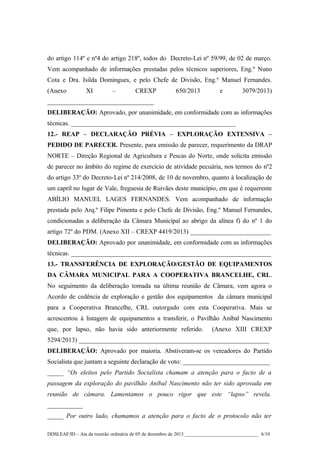 do artigo 114º e nº4 do artigo 218º, todos do Decreto-Lei nº 59/99, de 02 de março.
Vem acompanhado de informações prestadas pelos técnicos superiores, Eng.º Nuno
Cota e Dra. Isilda Domingues, e pelo Chefe de Divisão, Eng.º Manuel Fernandes.
(Anexo

XI

–

CREXP

650/2013

e

3079/2013)

_________________________________
DELIBERAÇÃO: Aprovado, por unanimidade, em conformidade com as informações
técnicas. ___________________________________________________
12.- REAP – DECLARAÇÃO PRÉVIA – EXPLORAÇÃO EXTENSIVA –
PEDIDO DE PARECER. Presente, para emissão de parecer, requerimento da DRAP
NORTE – Direção Regional de Agricultura e Pescas do Norte, onde solicita emissão
de parecer no âmbito do regime de exercício de atividade pecuária, nos termos do nº2
do artigo 33º do Decreto-Lei nº 214/2008, de 10 de novembro, quanto à localização de
um capril no lugar de Vale, freguesia de Ruivães deste município, em que é requerente
ABÍLIO MANUEL LAGES FERNANDES. Vem acompanhado de informação
prestada pelo Arq.º Filipe Pimenta e pelo Chefe de Divisão, Eng.º Manuel Fernandes,
condicionadas a deliberação da Câmara Municipal ao abrigo da alínea f) do nº 1 do
artigo 72º do PDM. (Anexo XII – CREXP 4419/2013) _________________________
DELIBERAÇÃO: Aprovado por unanimidade, em conformidade com as informações
técnicas. ______________________________________________________________
13.- TRANSFERÊNCIA DE EXPLORAÇÃO/GESTÃO DE EQUIPAMENTOS
DA CÂMARA MUNICIPAL PARA A COOPERATIVA BRANCELHE, CRL.
No seguimento da deliberação tomada na última reunião de Câmara, vem agora o
Acordo de cedência de exploração e gestão dos equipamentos da câmara municipal
para a Cooperativa Brancelhe, CRL outorgado com esta Cooperativa. Mais se
acrescentou à listagem de equipamentos a transferir, o Pavilhão Aníbal Nascimento
que, por lapso, não havia sido anteriormente referido.

(Anexo XIII CREXP

5294/2013) ___________________________________________________________
DELIBERAÇÃO: Aprovado por maioria. Abstiveram-se os vereadores do Partido
Socialista que juntam a seguinte declaração de voto: ___________________________
_____ “Os eleitos pelo Partido Socialista chamam a atenção para o facto de a
passagem da exploração do pavilhão Aníbal Nascimento não ter sido aprovada em
reunião de câmara. Lamentamos o pouco rigor que este “lapso” revela.
___________
_____ Por outro lado, chamamos a atenção para o facto de o protocolo não ter
DDSLEAF/ID – Ata da reunião ordinária de 05 de dezembro de 2013 ______________________________ 6/10

 