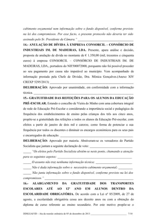 cabimento orçamental nem informação sobre o fundo disponível, conforme previsto
na lei dos compromissos. Por esse facto, o presente protocolo não deveria ter sido
assinado pelo Sr. Presidente da Câmara.” ___________________________________
14.- ANULAÇÃO DE DÍVIDA À EMPRESA CONSORCIL – CONSÓRCIO DE
INDUSTRIAIS IM. DE MADEIRAS, LDA. Presente, apara análise e decisão,
proposta de anulação de dívida no montante de € 1.350,00 (mil, trezentos e cinquenta
euros) à empresa CONSORCIL – CONSÓRCIO DE INDUSTRIAIS IM. DE
MADEIRAS, LDA., portadora do NIF500072000, porquanto não foi possível proceder
ao seu pagamento por causa não imputável ao município. Vem acompanhado de
informação prestada pela Chefe de Divisão, Dra. Mónica Gonçalves.(Anexo XIV
CREXP 5295/2013) _____________________________________________________
DELIBERAÇÃO: Aprovado por unanimidade, em conformidade com a informação
técnica. _______________________________________________________________
15.- GRATUITIDADE DAS REFEIÇÕES PARA OS ALUNOS DA EDUCAÇÃO
PRÉ-ESCOLAR. Estando o concelho de Vieira do Minho com uma cobertura integral
de rede de Educação Pré-Escolar e considerando a importância social e pedagógica da
frequência dos estabelecimentos de ensino pelas crianças dos três aos cinco anos,
propõe-se a gratuitidade das refeições a todos os alunos da Educação Pré-escolar, com
efeitos a partir de janeiro de dois mil e catorze, como forma de potenciar a sua
frequência por todos os discentes e diminuir os encargos económicos para os seus pais
e encarregados de educação. ______________________________________________
DELIBERAÇÃO: Aprovado por maioria. Abstiveram-se os vereadores do Partido
Socialista que juntam a seguinte declaração de voto: ___________________________
_____ “Os eleitos pelo Partido Socialista abstêm-se neste ponto, chamando a atenção
para os seguintes aspetos: _______________________________________________
_____ O assunto não traz nenhuma informação técnica; _______________________
_____ Não é dada informação sobre o necessário cabimento orçamental; _________
_____ Não junta informação sobre o fundo disponível, conforme previsto na lei dos
compromissos.” ________________________________________________________
16.-

ALARGAMENTO

ESCOLARES

ATÉ

AO

DA
12º

GRATUITIDADE
ANO

EM

DOS

ALUNOS

TRANSPORTES
DENTRO

DA

ESCOLARIDADE OBRIGATÓRIA. De acordo com a Lei nº 85/2009, de 27 de
agosto, a escolaridade obrigatória cessa aos dezoito anos ou com a obtenção do
diploma de curso referente ao ensino secundário. Por este motivo propõe-se o
DDSLEAF/ID – Ata da reunião ordinária de 05 de dezembro de 2013 ______________________________ 7/10

 