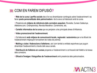 COM EN FAREM DIFUSIÓ?
• Web de la cursa i perfils socials des d’on es dinamitzaran continguts sobre l’esdeveniment i es
faran posts personalitzats dels patrocinadors i de la seva col·laboració amb la cursa.
• Presència als mitjans de referència dels corredors populars: Runedia, Curses Catalunya,
Atletisme.com, Championchip, Revista Marathon, Corremonts, etc.
• Cartells informatius de la cursa que es penjaran a les principals àrees d’influència.
• Vídeo promocional de l’esdeveniment.
• Col·laboració amb mitjans de comunicació locals, regionals i autonòmics per a la difusió de
l’esdeveniment mitjançant l’enviament de notes de premsa
• Mailing a clubs i federacions d’atletisme, així com també a entitats esportives que puguin
dinamitzar l’esdeveniment a través dels seus canals.
• Distribució de fulletons en curses properes a l’esdeveniment o col·locació del fulletó a la bossa
dels corredors.
• Difusió d’imatges i fotografies de l’esdeveniment amb presència dels patrocinadors.

 