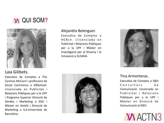 QUI SOM?
Alejandra  Belenguer.
Execu1va   de   Comptes   a  
H C B c n .   L l i c e n c i a d a   e n  
Publicitat  i  Relacions  Públiques  
per   a   la   UPF   i   Màster   en  
Inves1gació   per  al   Disseny   i   la  
Innovació  a  ELISAVA.    

Laia  Gilibets.  
Execu1va   de   Comptes   a   The  
Cyranos  McCann  i  professora  de  
Social   Commerce   a   IEBSchool.  
Llicenciada   en   Publicitat   i  
Relacions  Públiques  per  a  la  UPF  
i   Programa  Superior  Direcció   de  
Vendes   i   Marke1ng   a   ESIC   i  
Màster   en   Ges1ó   i   Direcció   de  
Marke1ng   a   IL3-­‐Universitat   de  
Barcelona.

Tina  Armenteras.  
Execu1va  de   Comptes   a  S&H  
C o n s u l t o r s  
d e  
Comunicació.   Llicenciada   en  
P u b l i c i t a t   i   R e l a c i o n s  
Públiques   per   a   la   UPF   i  
M à ste r   e n   D i re c c i ó   d e  
Comunicació  al  IDEC.

 