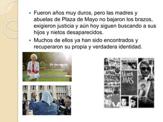  Fueron años muy duros, pero las madres y
abuelas de Plaza de Mayo no bajaron los brazos,
exigieron justicia y aún hoy siguen buscando a sus
hijos y nietos desaparecidos.
Muchos de ellos ya han sido encontrados y
recuperaron su propia y verdadera identidad.