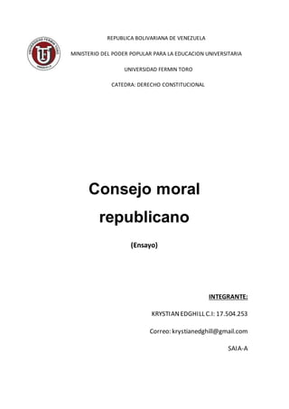 REPUBLICA BOLIVARIANA DE VENEZUELA
MINISTERIO DEL PODER POPULAR PARA LA EDUCACION UNIVERSITARIA
UNIVERSIDAD FERMIN TORO
CATEDRA: DERECHO CONSTITUCIONAL
Consejo moral
republicano
(Ensayo)
INTEGRANTE:
KRYSTIANEDGHILL C.I: 17.504.253
Correo: krystianedghill@gmail.com
SAIA-A
 