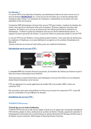 Les Besoins ? 
Un serveur DNS existe déjà dans l'entreprise, qui administrera l'adresse de notre serveur avec le 
nom de domaine ftp.dbs.local. Il y a aussi un serveur de fichier avec un dossier partagé dans 
l'entreprise déjà existant. Les utilisateurs de l'entreprise s’authentifient sur les postes avec leur 
identifiant et leur mot de passe. 
L'entreprise DBS Informatique a besoins d'un serveur FTP, pour stocker, visualiser les données des 
clients, ainsi que divers documents utiles pour l'entreprise. Plusieurs employés sont dans cette 
entreprise, les fichiers sur le serveur ne pourront pas être effacés par Nicolas le technicien en 
informatique . Et Denis le gérant de l'entreprise aura tous les droits d'administration dessus. Le 
stagiaire ne pourra que poser des fichiers. Le poste de l'atelier ne pourra pas joindre le serveur FTP. 
Le serveur FTP sera sur Windows version professionnel (windows 7 pro), pour plus de facilité pour 
les employés et l'employeur, avec pour habitude de navigation sur les systèmes d'exploitation de 
Microsoft. 
Aucune restriction au niveau de l'outil utilisé, juste une simplicité d'utilisation. 
Introduction sur le serveur FTP : 
Le serveur FTP (File Transfer Protocol) qui permet, de transférer des fichiers par Internet ou par le 
biais d'un réseau informatique local (intranet). 
Toute personnes en ayant l'autorisation, peut télécharger et envoyer des fichiers sur un ordinateur 
distant faisant fonctionner un tel serveur. 
FTP, qui appartient à la couche application du modèle OSI et du modèle ARPA, utilise une 
connexion TCP. 
Par convention, deux ports sont attribués (well known ports) pour les connexions FTP : le port 21 
pour les commandes et le port 20 pour les données. 
Installation du serveur FTP : 
TYPSOFT FTP serveur : 
TYPsoft ftp serveur facile d'utilisation. 
TYPSoft FTP Serveur est un ftp serveur rapide et facile avec le support des commandes Standard de 
FTP, Interface propre et claire, architecture de système de fichiers virtuelle, capacité de reprendre le 
téléchargement interrompu tant en download qu’en upload, Restriction IP, Message de Bienvenue et 
de Départ, Log de connexion, Multi langue et beaucoup d'autres fonctions. 
 