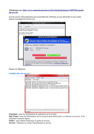 Télécharger sur :http://www.commentcamarche.net/download/telecharger-34055220-typsoft-ftp- 
serveur 
Si vous ouvrez votre programme pour la première fois, Windows va vous demander si vous voulez 
bloquer ce programme comme suit : 
Cliquez sur Débloquer. 
Configuration du serveur : 
Principale : pour les informations de connexion sur le serveur. 
Info Usager : pour les informations sur les Ip qu'on peut utiliser pour se connecter au serveur, et les 
utilisateur connectés dessus. 
Fichier : pour effacer l'historique et quitter le serveur. 
Serveur : Démarrer ou arrêter manuellement le serveur. 
 