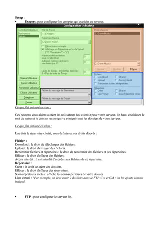 Setup : 
• Usagers :pour configurer les comptes qui accèdes au serveur. 
Ce que j'ai entouré en vert : 
Ces boutons vous aident à créer les utilisateurs (ou clients) pour votre serveur. En haut, choisissez le 
mot de passe et le dossier racine qui va contenir tous les dossiers de votre serveur. 
Ce que j'ai entouré en bleu : 
Une fois le répertoire choisi, vous définissez ses droits d'accès : 
Fichier : 
Download : le droit de télécharger des fichiers. 
Upload : le droit d'envoyer des fichiers. 
Renommer fichiers et répertoires : le droit de renommer des fichiers et des répertoires. 
Effacer : le droit d'effacer des fichiers. 
Accès interdit : il est interdit d'accéder aux fichiers de ce répertoire. 
Répertoire : 
Créer : le droit de créer des dossiers. 
Effacer : le droit d'effacer des répertoires. 
Sous-répertoires inclus : affiche les sous-répertoires de votre dossier. 
Lien virtuel : "Par exemple, on veut avoir 2 dossiers dans le FTP, C:a et C:b ; on les ajoute comme 
indiqué. 
• FTP : pour configurer le serveur ftp. 
 