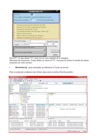 Port FTP : 21 (par défaut "21", mais rien ne vous empêche de le changer). 
Maximum de connexions : 0 (par défaut, la valeur est "0", vous pouvez limiter le nombre de clients 
connectés sur votre serveur). 
• Restriction ip : pour restreindre un utilisateur à l’accès au serveur. 
Pour se connecter et déplacer des fichiers dans notre on utilise filezilla portable : 
