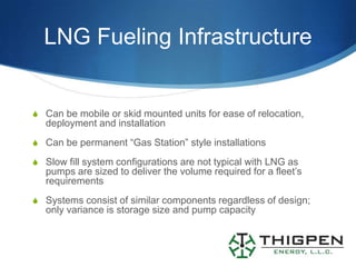 LNG Fueling Infrastructure


S Can be mobile or skid mounted units for ease of relocation,
   deployment and installation
S Can be permanent “Gas Station” style installations

S Slow fill system configurations are not typical with LNG as
   pumps are sized to deliver the volume required for a fleet’s
   requirements
S Systems consist of similar components regardless of design;
   only variance is storage size and pump capacity
 
