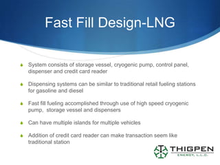 Fast Fill Design-LNG

S   System consists of storage vessel, cryogenic pump, control panel,
    dispenser and credit card reader

S   Dispensing systems can be similar to traditional retail fueling stations
    for gasoline and diesel

S   Fast fill fueling accomplished through use of high speed cryogenic
    pump, storage vessel and dispensers

S   Can have multiple islands for multiple vehicles

S   Addition of credit card reader can make transaction seem like
    traditional station
 
