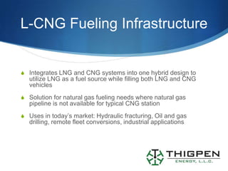 L-CNG Fueling Infrastructure


S Integrates LNG and CNG systems into one hybrid design to
   utilize LNG as a fuel source while filling both LNG and CNG
   vehicles
S Solution for natural gas fueling needs where natural gas
   pipeline is not available for typical CNG station
S Uses in today’s market: Hydraulic fracturing, Oil and gas
   drilling, remote fleet conversions, industrial applications
 