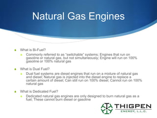 Natural Gas Engines


S   What is Bi-Fuel?
    S Commonly referred to as “switchable” systems; Engines that run on
      gasoline or natural gas, but not simultaneously; Engine will run on 100%
      gasoline or 100% natural gas

S   What is Dual Fuel?
    S Dual fuel systems are diesel engines that run on a mixture of natural gas
      and diesel; Natural gas is injected into the diesel engine to replace a
      certain amount of diesel; Can still run on 100% diesel; Cannot run on 100%
      natural gas

S   What is Dedicated Fuel?
    S Dedicated natural gas engines are only designed to burn natural gas as a
      fuel; These cannot burn diesel or gasoline
 
