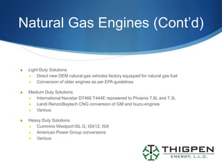 Natural Gas Engines (Cont’d)


S   Light Duty Solutions
    S Direct new OEM natural gas vehicles factory equipped for natural gas fuel
    S Conversion of older engines as per EPA guidelines

S   Medium Duty Solutions
    S International Navistar DT466 T444E repowered to Phoenix 7.6L and 7.3L
    S Landi Renzo/Baytech CNG conversion of GM and Isuzu engines
    S Various

S   Heavy Duty Solutions
    S Cummins Westport ISL G, ISX12, ISX
    S American Power Group conversions
    S Various
 