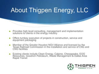 About Thigpen Energy, LLC


S   Provides high level consulting, management and implementation
    solutions to clients in the energy industry
S   Offers turnkey execution of projects in construction, service and
    equipment packaging
S   Member of the Greater Houston NGV Alliance and licensed by the
    Texas Railroad Commission in the installation and service of LNG and
    CNG facilities
S   Existing clients include Clean Energy, Calpine, Chesapeake, EOG
    Resources, Goodrich Petroleum, Waste Management & Dallas Area
    Rapid Transit
 