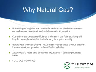 Why Natural Gas?

S   Domestic gas supplies are substantial and secure which decrease our
    dependence on foreign oil and stabilizes natural gas price

S   Current spread between oil futures and natural gas futures, along with
    long term supply estimates, indicate long term price stability

S   Natural Gas Vehicles (NGV’s) require less maintenance and run cleaner
    than conventional gasoline or diesel fueled vehicles

S   Allow fleets to meet strict emissions regulations in densely populated
    areas

S   FUEL COST SAVINGS!
 