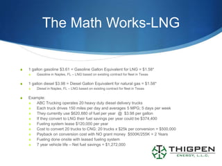 The Math Works-LNG


S   1 gallon gasoline $3.61 = Gasoline Gallon Equivalent for LNG = $1.58*
    S   Gasoline in Naples, FL – LNG based on existing contract for fleet in Texas

S   1 gallon diesel $3.98 = Diesel Gallon Equivalent for natural gas = $1.58*
    S   Diesel in Naples, FL – LNG based on existing contract for fleet in Texas

S   Example:
    S  ABC Trucking operates 20 heavy duty diesel delivery trucks
    S  Each truck drives 150 miles per day and averages 5 MPG; 5 days per week
    S  They currently use $620,880 of fuel per year @ $3.98 per gallon
    S  If they convert to LNG their fuel savings per year could be $374,400
    S  Fueling system lease $120,000 per year
    S  Cost to convert 20 trucks to CNG: 20 trucks x $25k per conversion = $500,000
    S  Payback on conversion cost with NO grant money $500K/255K = 2 Years
    S  Fueling done onsite with leased fueling system
    S  7 year vehicle life – Net fuel savings = $1,272,000
 