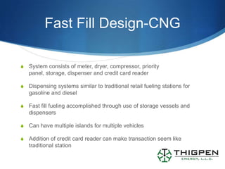 Fast Fill Design-CNG

S   System consists of meter, dryer, compressor, priority
    panel, storage, dispenser and credit card reader

S   Dispensing systems similar to traditional retail fueling stations for
    gasoline and diesel

S   Fast fill fueling accomplished through use of storage vessels and
    dispensers

S   Can have multiple islands for multiple vehicles

S   Addition of credit card reader can make transaction seem like
    traditional station
 