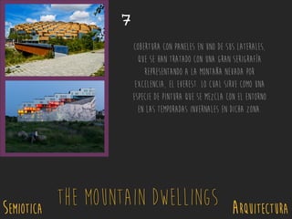 SEMIOTICA Arquitectura
The Mountain Dwellings
7
Cobertura con paneles en uno de sus laterales,
que se han tratado con una gran serigrafía
representando a la montaña nevada por
excelencia, el Everest. Lo cual sirve como una
especie de pintura que se mezcla con el entorno
en las temporadas invernales en dicha zona.
 