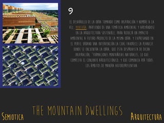 SEMIOTICA Arquitectura
The Mountain Dwellings
9
El desarrollo de la obra tomando como inspiración y nombre a la
vez, MONTAÑA, partiendo de una temática ambiental y apoyándose
en la arquitectura sostenible, para reducir un impacto
ambiental a futuro producto de la misma obra. Y expresando en
el perfil urbano una intervención la cual favorece la planicie
donde se encuentra la obra, que esta desprovista de dicha
inspiración, “formaciones montañosas naturales, lo que
completa el conjunto arquitectónico, y que comunica por todos
los ámbitos de manera autorepresentiva.
 