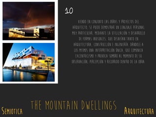 Viendo en conjunto las obras y proyectos del
arquitecto, se puede demostrar un lenguaje personal
muy particular, mediante la utilización y desarrollo
de formas inusuales, que desafían tanto en
arquitectura, construcción e ingeniería. Dándole a
los mismos una interpretación única, que comunica
excentricismo y provoca sombro al momento de su
observación, percepción y recorrido dentro de la obra.
10
SEMIOTICA Arquitectura
The Mountain Dwellings
 