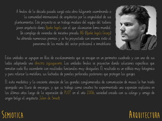 SEMIOTICA Arquitectura
Estas unidades se agrupan en filas de escalonamiento que se encajan en un perímetro cuadrado y con uno de sus
lados adoptando una directriz zigzagueante. Las unidades finales se proyectan dando soluciones específicas que
rematan cada fila ascendente con resultados funcionales muy desiguales. El resultado es un edificio muy fotogénico
y para reforzar la metáfora, sus fachadas de paneles perforados posteriores que protegen los garajes
El éxito mediático y la creciente atención de los grandes conglomerados de comunicación de masas le han traído
aparejado una lluvia de encargos, y que su trabajo como creativo ha experimentado una expansión explosiva en
los últimos años luego de la separación de PLOT en el año 2.006, sociedad creada con su colega y amigo de
origen belga el arquitecto Julien de Smedt.
A finales de la década pasada surgió esta obra fulgurante asombrando a
la comunidad internacional de arquitectos por la originalidad de sus
planteamientos. Este proyecto es un trabajo maduro del equipo del todavía
joven arquitecto danés Bjarke Ingels con el que alcanzarían fama mundial.
Un complejo de viviendas de iniciativa privada, BIG (Bjarke Ingels Groep)
ha obtenido numerosos premios y se ha proyectado con enorme éxito al
panorama de los media del sector profesional e inmobiliario.
 