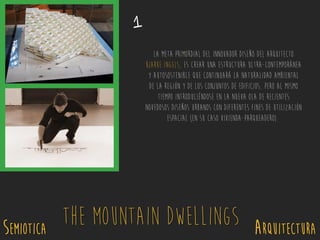 SEMIOTICA Arquitectura
The Mountain Dwellings
La meta primordial del innovador diseño del arquitecto
Bjarke Ingels, es crear una estructura ultra-contemporánea
y autosostenible que continuará la naturalidad ambiental
de la región y de los conjuntos de edificios, pero al mismo
tiempo introduciéndose en la nueva ola de recientes
novedosos diseños urbanos con diferentes fines de utilización
espacial (En su caso Vivienda-parqueadero).
1
 