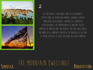 SEMIOTICA Arquitectura
The Mountain Dwellings
2
Los materiales empleados son los recurrentes:
estructuras de hormigón armado, grandes lienzos
panelados en aluminio, superficies generosas
acristaladas y recubrimientos de madera en los
ámbitos de habitación. Materiales que no conllevan a
un impacto al ambiente mayor a la energía lo la cual
el mismo edificio se auto sostiene en cierto ámbitos
 