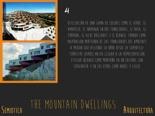SEMIOTICA Arquitectura
The Mountain Dwellings
4
Utilización de una gama de colores como el verde, el
amarillo, el naranja en dos tonalidades, el rosa, el
púrpura, el azul brillante y el blanco. Tomado como
inspiración partiendo de las tonalidades del ambiente
a medida que asciende la obra desde la superficie
terrestre (verde) hasta llegar a la representación
estelar (blanco como montaña en un lateral con
serigrafía y en los otros como nubes y cielo)
 