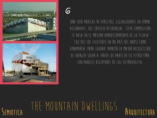 SEMIOTICA Arquitectura
The Mountain Dwellings
6
Una idea radical de directriz zigzagueante en forma
ascendente, del edificio residencial, cuya composición
se basa en el máximo aprovechamiento de la escasa
luz del sol existente en un país del norte como
Dinamarca. Para lograr también la mayor recolección
de energía solar a través de parte de su estructura
con paneles receptores de luz Ultravioleta.
 