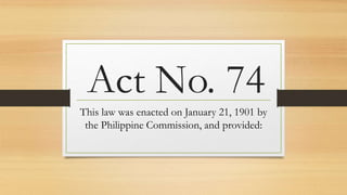 Act No. 74
This law was enacted on January 21, 1901 by
the Philippine Commission, and provided:
 