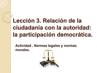 Lección 3. Relación de la
ciudadanía con la autoridad:
la participación democrática.
Actividad . Normas legales y normas
morales.
 