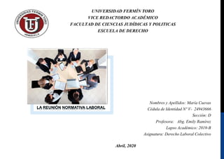UNIVERSIDAD FERMÍN TORO
VICE REDACTORDO ACADÉMICO
FACULTAD DE CIENCIAS JUDÍDICAS Y POLITICAS
ESCUELA DE DERECHO
Abril, 2020
LA REUNIÓN NORMATIVA LABORAL
Nombres y Apellidos: María Cuevas
Cédula de Identidad Nº V- 24943666
Sección: D
Profesora: Abg. Emily Ramírez
Lapso Académico: 2019-B
Asignatura: Derecho Laboral Colectivo
 