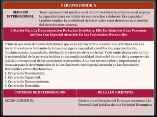 PERSONA JURIDICA
DERECHO
INTERNACIONAL
Tener personalidad jurídica en el ámbito del derecho internacional implica
la capacidad para ser titular de sus derechos y deberes. Esa capacidad
también implica la posibilidad de hacer valer estos derechos en el ámbito
del derecho internacional.
Criterios Para La Determinación De La Lex Societatis, Ello En Atención A Las Personas
Jurídica Con Especial Atención En Las Sociedades Mercantiles
Primero que nada debemos determinar que es la Lex Societatis. Cuando nos referimos a la Lex
Societatis estamos hablando de la Ley que rige la capacidad, constitución, representación,
funcionamiento, transmisión, disolución y extinción de la sociedad. Y por ende abarca este ámbito
la nacionalidad de la persona jurídica en su amplia totalidad dentro del mundo de la competencia
judicial internacional de las sociedades mercantiles. A su vez existen criterio importantes a
destacar para la determinación de la Lex Societatis con especial atención en las Sociedades
Mercantiles entre ellas tenemos:
1. Criterio de Nacionalidad.
2. Criterio de Capacidad.
3. Criterio de Reconocimiento.
4. Criterio de Domicilio.
CRITERIOS DE DETERMINACION DE LA LEX SOCIETATIS
RECONOCIMIENTO: Determina el Derecho del Foro que reconocerá la
Personalidad Jurídica de una Sociedad Extranjera.
 