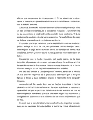 efectos que normalmente les corresponden. 2. En las situaciones jurídicas,
desde el momento en que estén definitivamente constituidas de conformidad
con el derecho aplicable.
Artículo 38. Si el hecho imponible estuviere condicionado por la ley o fuere
un acto jurídico condicionado, se le considerará realizado: 1. En el momento
de su acaecimiento o celebración, si la condición fuere resolutoria. 10 2. Al
producirse la condición, si ésta fuere suspensiva. Parágrafo Único: En caso
de duda se entenderá que la condición es resolutoria.
Es por ello que Moya, determina que la obligación tributaria es un vínculo
jurídico ex lege, en virtud del cual, una persona en calidad de sujeto pasivo
está obligado al pago de una suma de dinero por concepto de tributo y sus
accesorios, siempre y cuando ocurra el presupuesto de hecho establecido en
la ley.
Expresando que el hecho imponible, del sujeto pasivo, de la base
imponible, el gravamen, el momento que nace el pago de un tributo y todos
los demás elementos directamente determinante de la cuantía de la deuda
tributaria se regula por las disposiciones establecidas en la ley.
Por otro lado también el Código Orgánico Tributario, señala en el Artículo
36 que el hecho imponible es el presupuesto establecido por la ley para
tipificar el tributo y cuya realización origina el nacimiento de la obligación
tributaria.
Jurisprudencial. Se puede decir que los hechos imponibles o hechos
generadores de los tributos se basan en las leyes vigentes en el momento u
oportunidad en que se producen, indistintamente del momento en que se
realice la gestión interventora y de que tales leyes hayan sido modificadas o
derogadas con posterioridad a la acreencia de los hechos imponibles de que
se trate.
Es decir que la característica fundamental del hecho imponible consiste,
pues, en su naturaleza de hecho jurídico al que la ley vincula el nacimiento
 