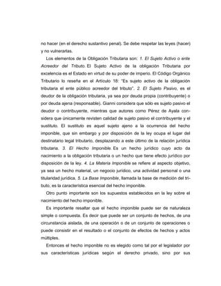 no hacer (en el derecho sustantivo penal). Se debe respetar las leyes (hacer)
y no vulnerarlas.
Los elementos de la Obligación Tributaria son: 1. El Sujeto Activo o ente
Acreedor del Tributo. El Sujeto Activo de la obligación Tributaria por
excelencia es el Estado en virtud de su poder de imperio. El Código Orgánico
Tributario lo reseña en el Artículo 18: “Es sujeto activo de la obligación
tributaria el ente público acreedor del tributo”. 2. El Sujeto Pasivo, es el
deudor de la obligación tributaria, ya sea por deuda propia (contribuyente) o
por deuda ajena (responsable). Gianni considera que sólo es sujeto pasivo el
deudor o contribuyente, mientras que autores como Pérez de Ayala con-
sidera que únicamente revisten calidad de sujeto pasivo el contribuyente y el
sustituto. El sustituto es aquel sujeto ajeno a la ocurrencia del hecho
imponible, que sin embargo y por disposición de la ley ocupa el lugar del
destinatario legal tributario, desplazando a este último de la relación jurídica
tributaria. 3. El Hecho Imponible. Es un hecho jurídico cuyo acto da
nacimiento a la obligación tributaria o un hecho que tiene efecto jurídico por
disposición de la ley. 4. La Materia Imponible se refiere al aspecto objetivo,
ya sea un hecho material, un negocio jurídico, una actividad personal o una
titularidad jurídica. 5. La Base Imponible, llamada la base de medición del tri-
buto, es la característica esencial del hecho imponible.
Otro punto importante son los supuestos establecidos en la ley sobre el
nacimiento del hecho imponible.
Es importante resaltar que el hecho imponible puede ser de naturaleza
simple o compuesta. Es decir que puede ser un conjunto de hechos, de una
circunstancia aislada, de una operación o de un conjunto de operaciones o
puede consistir en el resultado o el conjunto de efectos de hechos y actos
múltiples.
Entonces el hecho imponible no es elegido como tal por el legislador por
sus características jurídicas según el derecho privado, sino por sus
 