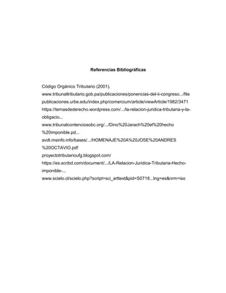 Referencias Bibliográficas
Código Orgánico Tributario (2001),
www.tribunaltributario.gob.pa/publicaciones/ponencias-del-ii-congreso.../file
publicaciones.urbe.edu/index.php/comercium/article/viewArticle/1982/3471
https://temasdederecho.wordpress.com/.../la-relacion-juridica-tributaria-y-la-
obligacio...
www.tribunalcontenciosobc.org/.../Dino%20Jarach%20el%20hecho
%20imponible.pd...
avdt.msinfo.info/bases/.../HOMENAJE%20A%20JOSE%20ANDRES
%20OCTAVIO.pdf
proyectotributarioufg.blogspot.com/
https://es.scribd.com/document/.../LA-Relacion-Juridica-Tributaria-Hecho-
imponible-...
www.scielo.cl/scielo.php?script=sci_arttext&pid=S0718...lng=es&nrm=iso
 