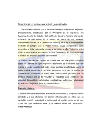 Organización constitucional actual, generalidades
Se establece además que la forma de Gobierno es la de una República
presidencialista, encabezada por el Presidente de la República, con
funciones de Jefe del Estado y Jefe del Poder Ejecutivo Nacional a la vez. La
soberanía, la cual reside en el pueblo, se ejerce de dos maneras:
directamente a través de la Constitución misma y de la ley, e indirectamente,
mediante el sufragio, por el Poder Público, cuyos componentes están
sometidos a dicha soberanía popular y se deben a ella. Todos los entes
públicos están sujetos a lo previsto en esta Constitución. El Presidente tiene
la facultad de dirigir las acciones del Gobierno.
La Constitución no sólo cambió el nombre del país que pasó a llamarse
desde su entrada en vigor República Bolivariana de Venezuela sino que
reforzó el poder presidencial, entre otras medidas significativas, como el
mayor control estatal de la actividad económica o el de los medios de
comunicación. Asimismo, el nuevo texto constitucional proclamó que su
principal objetivo era el de “refundar la República para establecer una
sociedad democrática, participativa y protagónica, multiétnica y pluricultural
en un Estado de justicia, federal y descentralizado.
Presidencialismo
“Como el Presidente representa a la Nación, al Gobierno, a un opción política
partidista y a sus electores, sin permitir diferenciación de roles, con su
inevitable posición estructural e institucional, el pueblo coloca en él más
poder del que realmente tiene y le endosa todas sus esperanzas.”
Isaac Villamizar
 