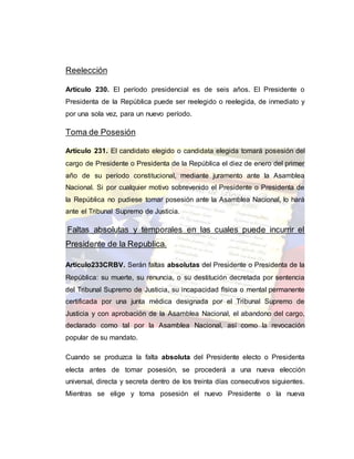 Reelección
Artículo 230. El período presidencial es de seis años. El Presidente o
Presidenta de la República puede ser reelegido o reelegida, de inmediato y
por una sola vez, para un nuevo período.
Toma de Posesión
Artículo 231. El candidato elegido o candidata elegida tomará posesión del
cargo de Presidente o Presidenta de la República el diez de enero del primer
año de su período constitucional, mediante juramento ante la Asamblea
Nacional. Si por cualquier motivo sobrevenido el Presidente o Presidenta de
la República no pudiese tomar posesión ante la Asamblea Nacional, lo hará
ante el Tribunal Supremo de Justicia.
Faltas absolutas y temporales en las cuales puede incurrir el
Presidente de la Republica.
Artículo233CRBV. Serán faltas absolutas del Presidente o Presidenta de la
República: su muerte, su renuncia, o su destitución decretada por sentencia
del Tribunal Supremo de Justicia, su incapacidad física o mental permanente
certificada por una junta médica designada por el Tribunal Supremo de
Justicia y con aprobación de la Asamblea Nacional, el abandono del cargo,
declarado como tal por la Asamblea Nacional, así como la revocación
popular de su mandato.
Cuando se produzca la falta absoluta del Presidente electo o Presidenta
electa antes de tomar posesión, se procederá a una nueva elección
universal, directa y secreta dentro de los treinta días consecutivos siguientes.
Mientras se elige y toma posesión el nuevo Presidente o la nueva
 